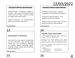22/03/2022
4
N U R S I N GI N F O R M AT I C S
APPLICATION OF COMPUTER TO HEALTHPROFESSIONS
•Patient records – compilation of patient or
test data, maintenance and retrieval of these
records and use of these records for billing
and usage and outcome analysis
•Patient monitoring – by recording patient
data online and from various tests
N U R S I N GI N F O R M AT I C S
APPLICATION OF COMPUTER TO HEALTHPROFESSIONS
•Exchange of medical data – from the
compilation and maintenance of databases
•Interactive medical education – from
database and tutorial software
•Physician decision making – from the use of
patient records and other databases.
N U R S I N GI N F O R M AT I C S
Computers in Nursing
•Can perform a wide range of activities that
save time and help nurses provide quality
nursing care such as admission, discharge
and transfer, patient monitoring, patient
mapping, nursing schedule, patient profiling,
decision support, etc.
Health Care Informatics
•Is the integration of information science, health science,
computer science and cognitive science.
•Derivative of the holistic objective of the medical
practitioners such as the nurse, health care providers,
physicians, health care staff, etc. (Calano & Del Rio, 2010)
•Can also be regarded as the derivative of the business
health care application
•Subgroups:
•Medical informatics
•Health informatics
N U R S I N G I N F O R M AT I C S
*Dental informatics
*Nursing informatics
13 14
15 16
 