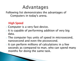 Following list demonstrates the advantages of
Computers in today's arena.
High Speed
Computer is a very fast device.
It is capable of performing addition of very big
data.
The computer has units of speed in microsecond,
nanosecond and even the picosecond.
It can perform millions of calculations in a few
seconds as compared to man, who can spend many
months for doing the same task.
 