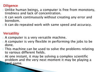 Diligence
Unlike human beings, a computer is free from monotony,
tiredness and lack of concentration.
It can work continuously without creating any error and
boredom.
It can do repeated work with same speed and accuracy.
Versatility
A computer is a very versatile machine.
A computer is very flexible in performing the jobs to be
done.
This machine can be used to solve the problems relating
to various different fields.
At one instant, it may be solving a complex scientific
problem and the very next moment it may be playing a
card game.
 