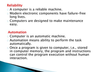 Reliability
A computer is a reliable machine.
Modern electronic components have failure-free
long lives.
Computers are designed to make maintenance
easy.
Automation
Computer is an automatic machine.
Automation means ability to perform the task
automatically.
Once a program is given to computer, i.e., stored
in computer memory, the program and instructions
can control the program execution without human
interaction.
 