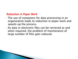 Reduction in Paper Work
The use of computers for data processing in an
organization leads to reduction in paper work and
speeds up the process.
As data in electronic files can be retrieved as and
when required, the problem of maintenance of
large number of files gets reduced.
 
