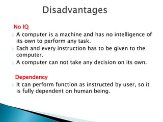 No IQ
A computer is a machine and has no intelligence of
its own to perform any task.
Each and every instruction has to be given to the
computer.
A computer can not take any decision on its own.
Dependency
It can perform function as instructed by user, so it
is fully dependent on human being.
 