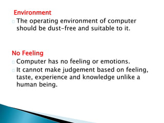 Environment
The operating environment of computer
should be dust-free and suitable to it.
No Feeling
Computer has no feeling or emotions.
It cannot make judgement based on feeling,
taste, experience and knowledge unlike a
human being.
 