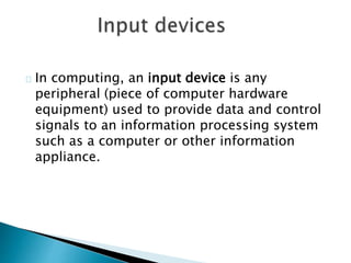 In computing, an input device is any
peripheral (piece of computer hardware
equipment) used to provide data and control
signals to an information processing system
such as a computer or other information
appliance.
 