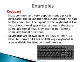 Keyboard
Most common and very popular input device is
keyboard. The keyboard helps in inputting the data
to the computer. The layout of the keyboard is like
that of traditional typewriter, although there are
some additional keys provided for performing
some additional functions.
Keyboards are of two sizes 84 keys or 101/102
keys, but now 104 keys or 108 keys keyboard is
also available for Windows and Internet.
 