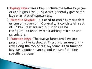 1.Typing Keys-These keys include the letter keys (A-
Z) and digits keys (0-9) which generally give same
layout as that of typewriters.
2. Numeric Keypad- It is used to enter numeric data
or cursor movement. Generally, it consists of a set
of 17 keys that are laid out in the same
configuration used by most adding machine and
calculators.
3. Function Keys-The twelve functions keys are
present on the keyboard. These are arranged in a
row along the top of the keyboard. Each function
key has unique meaning and is used for some
specific purpose.
 