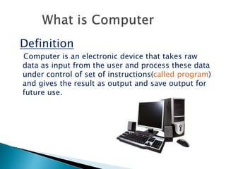 Definition
Computer is an electronic device that takes raw
data as input from the user and process these data
under control of set of instructions(called program)
and gives the result as output and save output for
future use.
 
