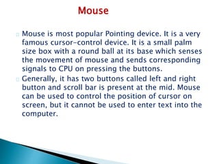 Mouse
Mouse is most popular Pointing device. It is a very
famous cursor-control device. It is a small palm
size box with a round ball at its base which senses
the movement of mouse and sends corresponding
signals to CPU on pressing the buttons.
Generally, it has two buttons called left and right
button and scroll bar is present at the mid. Mouse
can be used to control the position of cursor on
screen, but it cannot be used to enter text into the
computer.
 