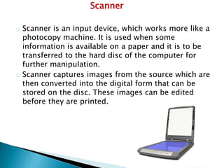 Scanner
Scanner is an input device, which works more like a
photocopy machine. It is used when some
information is available on a paper and it is to be
transferred to the hard disc of the computer for
further manipulation.
Scanner captures images from the source which are
then converted into the digital form that can be
stored on the disc. These images can be edited
before they are printed.
 