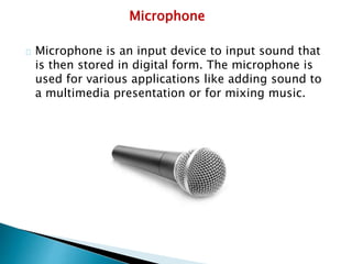 Microphone
Microphone is an input device to input sound that
is then stored in digital form. The microphone is
used for various applications like adding sound to
a multimedia presentation or for mixing music.
 