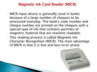 Magnetic Ink Card Reader (MICR)
MICR input device is generally used in banks
because of a large number of cheques to be
processed everyday. The bank's code number and
cheque number are printed on the cheques with a
special type of ink that contains particles of
magnetic material that are machine readable.
This reading process is called Magnetic Ink
Character Recognition (MICR). The main advantage
of MICR is that it is fast and less error prone.
 