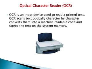 Optical Character Reader (OCR)
OCR is an input device used to read a printed text.
OCR scans text optically character by character,
converts them into a machine readable code and
stores the text on the system memory.
 