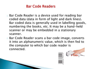 Bar Code Readers
Bar Code Reader is a device used for reading bar
coded data (data in form of light and dark lines).
Bar coded data is generally used in labelling goods,
numbering the books, etc. It may be a hand-held
scanner or may be embedded in a stationary
scanner.
Bar Code Reader scans a bar code image, converts
it into an alphanumeric value, which is then fed to
the computer to which bar code reader is
connected.
 