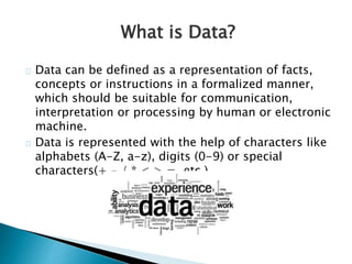 What is Data?
Data can be defined as a representation of facts,
concepts or instructions in a formalized manner,
which should be suitable for communication,
interpretation or processing by human or electronic
machine.
Data is represented with the help of characters like
alphabets (A-Z, a-z), digits (0-9) or special
characters(+,-,/,*,<,>,=, etc.).
 