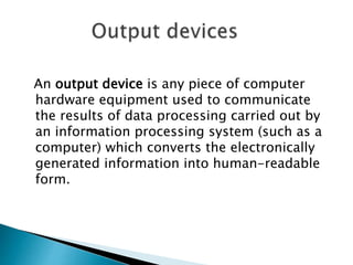 An output device is any piece of computer
hardware equipment used to communicate
the results of data processing carried out by
an information processing system (such as a
computer) which converts the electronically
generated information into human-readable
form.
 