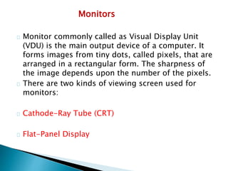 Monitors
Monitor commonly called as Visual Display Unit
(VDU) is the main output device of a computer. It
forms images from tiny dots, called pixels, that are
arranged in a rectangular form. The sharpness of
the image depends upon the number of the pixels.
There are two kinds of viewing screen used for
monitors:
Cathode-Ray Tube (CRT)
Flat-Panel Display
 