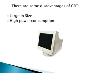 There are some disadvantages of CRT:
Large in Size
High power consumption
 