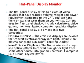 Flat-Panel Display Monitor
The flat-panel display refers to a class of video
devices that have reduced volume, weight and power
requirement compared to the CRT. You can hang
them on walls or wear them on your wrists. Current
uses for flat-panel displays include calculators, video
games, monitors, laptop computer, graphics display.
The flat-panel display are divided into two
categories:
Emissive Displays - The emissive displays are devices
that convert electrical energy into light. Example are
plasma panel and LED (Light-Emitting Diodes).
Non-Emissive Displays - The Non-emissive displays
use optical effects to convert sunlight or light from
some other source into graphics patterns. Example is
LCD (Liquid-Crystal Device)
 