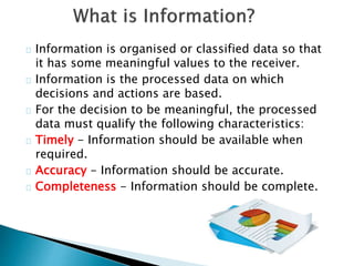 Information is organised or classified data so that
it has some meaningful values to the receiver.
Information is the processed data on which
decisions and actions are based.
For the decision to be meaningful, the processed
data must qualify the following characteristics:
Timely - Information should be available when
required.
Accuracy - Information should be accurate.
Completeness - Information should be complete.
 