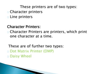 These printers are of two types:
Character printers
Line printers
Character Printers:
Character Printers are printers, which print
one character at a time.
These are of further two types:
Dot Matrix Printer (DMP)
Daisy Wheel
 