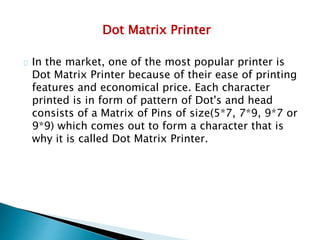 Dot Matrix Printer
In the market, one of the most popular printer is
Dot Matrix Printer because of their ease of printing
features and economical price. Each character
printed is in form of pattern of Dot's and head
consists of a Matrix of Pins of size(5*7, 7*9, 9*7 or
9*9) which comes out to form a character that is
why it is called Dot Matrix Printer.
 