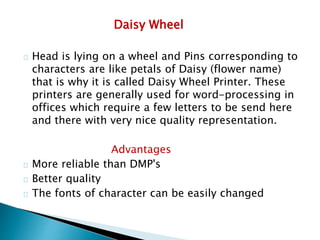 Daisy Wheel
Head is lying on a wheel and Pins corresponding to
characters are like petals of Daisy (flower name)
that is why it is called Daisy Wheel Printer. These
printers are generally used for word-processing in
offices which require a few letters to be send here
and there with very nice quality representation.
Advantages
More reliable than DMP's
Better quality
The fonts of character can be easily changed
 