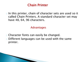 Chain Printer
In this printer, chain of character sets are used so it
called Chain Printers. A standard character set may
have 48, 64, 96 characters.
Advantages
Character fonts can easily be changed.
Different languages can be used with the same
printer.
 