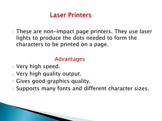 Laser Printers
These are non-impact page printers. They use laser
lights to produce the dots needed to form the
characters to be printed on a page.
Advantages
Very high speed.
Very high quality output.
Gives good graphics quality.
Supports many fonts and different character sizes.
 