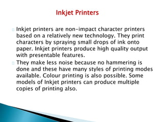 Inkjet Printers
Inkjet printers are non-impact character printers
based on a relatively new technology. They print
characters by spraying small drops of ink onto
paper. Inkjet printers produce high quality output
with presentable features.
They make less noise because no hammering is
done and these have many styles of printing modes
available. Colour printing is also possible. Some
models of Inkjet printers can produce multiple
copies of printing also.
 
