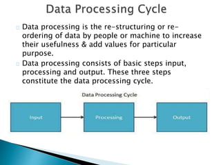 Data processing is the re-structuring or re-
ordering of data by people or machine to increase
their usefulness & add values for particular
purpose.
Data processing consists of basic steps input,
processing and output. These three steps
constitute the data processing cycle.
 