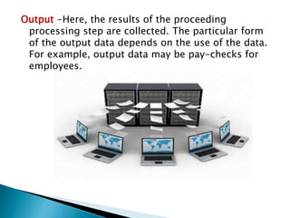 Output -Here, the results of the proceeding
processing step are collected. The particular form
of the output data depends on the use of the data.
For example, output data may be pay-checks for
employees.
 