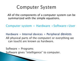 All of the components of a computer system can be
summarized with the simple equations.
Computer system = Hardware +Software+User
Hardware = Internal devices + Peripheral devices
All physical parts of the computer( or everything we
can touch) are known as hardware.
Software = Programs
Software gives “intelligence” to computer.
 