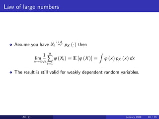 Law of large numbers
Assume you have Xi
i.i.d.
pX ( ) then
lim
n!∞
1
n
n
∑
i=1
ϕ (Xi ) = E [ϕ (X)] =
Z
ϕ (x) pX (x) dx
The result is still valid for weakly dependent random variables.
AD () January 2008 10 / 35
 