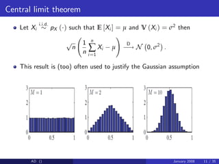 Central limit theorem
Let Xi
i.i.d.
pX ( ) such that E [Xi ] = µ and V (Xi ) = σ2 then
p
n
1
n
n
∑
i=1
Xi µ
!
D
! N 0, σ2
.
This result is (too) often used to justify the Gaussian assumption
AD () January 2008 11 / 35
 