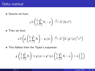 Delta method
Assume we have
p
n
1
n
n
∑
i=1
Xi µ
!
D
! N 0, σ2
Then we have
p
n g
1
n
n
∑
i=1
Xi
!
g (µ)
!
D
! N 0, g0
(µ)
2
σ2
This follows from the Taylor’
s expansion
g
1
n
n
∑
i=1
Xi
!
g (µ) + g0
(µ)
1
n
n
∑
i=1
Xi µ
!
+ o
1
n
AD () January 2008 12 / 35
 