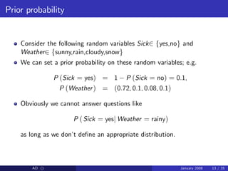 Prior probability
Consider the following random variables Sick2 fyes,nog and
Weather2 fsunny,rain,cloudy,snowg
We can set a prior probability on these random variables; e.g.
P (Sick = yes) = 1 P (Sick = no) = 0.1,
P (Weather) = (0.72, 0.1, 0.08, 0.1)
Obviously we cannot answer questions like
P (Sick = yesj Weather = rainy)
as long as we don’
t de…ne an appropriate distribution.
AD () January 2008 13 / 35
 