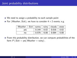 Joint probability distributions
We need to assign a probability to each sample point
For (Weather, Sick), we have to consider 4 2 events; e.g.
Weather / Sick sunny rainy cloudy snow
yes 0.144 0.02 0.016 0.02
no 0.576 0.08 0.064 0.08
From this probability distribution, we can compute probabilities of the
form P (Sick = yesj Weather = rainy) .
AD () January 2008 14 / 35
 