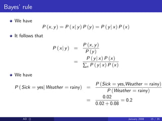 Bayes’rule
We have
P (x, y) = P (xj y) P (y) = P (yj x) P (x)
It follows that
P (xj y) =
P (x, y)
P (y)
=
P (yj x) P (x)
∑x P (yj x) P (x)
We have
P (Sick = yesj Weather = rainy) =
P (Sick = yes,Weather = rainy)
P (Weather = rainy)
=
0.02
0.02 + 0.08
= 0.2
AD () January 2008 15 / 35
 