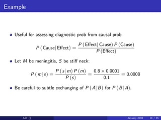 Example
Useful for assessing diagnostic prob from causal prob
P (Causej E¤ect) =
P (E¤ectj Cause) P (Cause)
P (E¤ect)
Let M be meningitis, S be sti¤ neck:
P (mj s) =
P (sj m) P (m)
P (s)
=
0.8 0.0001
0.1
= 0.0008
Be careful to subtle exchanging of P (Aj B) for P (Bj A).
AD () January 2008 16 / 35
 