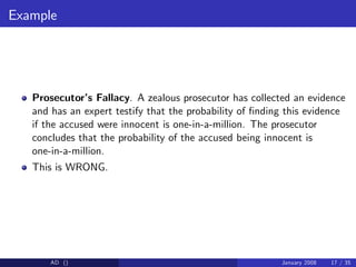 Example
Prosecutor’
s Fallacy. A zealous prosecutor has collected an evidence
and has an expert testify that the probability of …nding this evidence
if the accused were innocent is one-in-a-million. The prosecutor
concludes that the probability of the accused being innocent is
one-in-a-million.
This is WRONG.
AD () January 2008 17 / 35
 