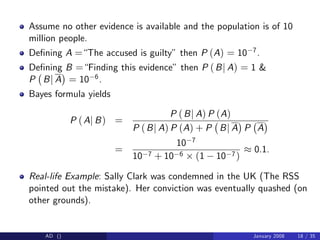 Assume no other evidence is available and the population is of 10
million people.
De…ning A =“The accused is guilty” then P (A) = 10 7.
De…ning B =“Finding this evidence” then P (Bj A) = 1 &
P Bj A = 10 6.
Bayes formula yields
P (Aj B) =
P (Bj A) P (A)
P (Bj A) P (A) + P Bj A P A
=
10 7
10 7 + 10 6 (1 10 7)
0.1.
Real-life Example: Sally Clark was condemned in the UK (The RSS
pointed out the mistake). Her conviction was eventually quashed (on
other grounds).
AD () January 2008 18 / 35
 