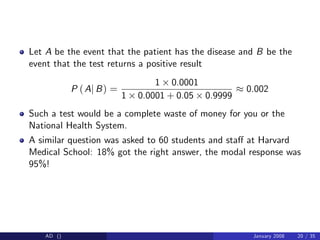 Let A be the event that the patient has the disease and B be the
event that the test returns a positive result
P (Aj B) =
1 0.0001
1 0.0001 + 0.05 0.9999
0.002
Such a test would be a complete waste of money for you or the
National Health System.
A similar question was asked to 60 students and sta¤ at Harvard
Medical School: 18% got the right answer, the modal response was
95%!
AD () January 2008 20 / 35
 
