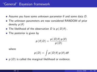 “General”Bayesian framework
Assume you have some unknown parameter θ and some data D.
The unknown parameters are now considered RANDOM of prior
density p (θ)
The likelihood of the observation D is p (Dj θ) .
The posterior is given by
p (θj D) =
p (Dj θ) p (θ)
p (D)
where
p (D) =
Z
p (Dj θ) p (θ) dθ
p (D) is called the marginal likelihood or evidence.
AD () January 2008 21 / 35
 