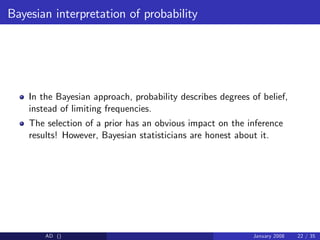 Bayesian interpretation of probability
In the Bayesian approach, probability describes degrees of belief,
instead of limiting frequencies.
The selection of a prior has an obvious impact on the inference
results! However, Bayesian statisticians are honest about it.
AD () January 2008 22 / 35
 