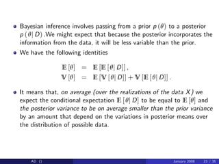 Bayesian inference involves passing from a prior p (θ) to a posterior
p (θj D) .We might expect that because the posterior incorporates the
information from the data, it will be less variable than the prior.
We have the following identities
E [θ] = E [E [θj D]] ,
V [θ] = E [V [θj D]] + V [E [θj D]] .
It means that, on average (over the realizations of the data X) we
expect the conditional expectation E [θj D] to be equal to E [θ] and
the posterior variance to be on average smaller than the prior variance
by an amount that depend on the variations in posterior means over
the distribution of possible data.
AD () January 2008 23 / 35
 