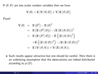 If (θ, X) are two scalar random variables then we have
V [θ] = E [V [θj D]] + V [E [θj D]] .
Proof:
V [θ] = E θ2
E (θ)2
= E E θ2
D (E (E (θj D)))2
= E E θ2
D E (E (θj D))2
+E (E (θj D))2
(E (E (θj D)))2
= E (V (θj X)) + V (E (θj X)) .
Such results appear attractive but one should be careful. Here there is
an underlying assumption that the observations are indeed distributed
according to p (D) .
AD () January 2008 24 / 35
 