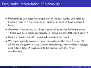 Frequentist interpretation of probability
Probabilities are objective properties of the real world, and refer to
limiting relative frequencies (e.g. number of times I have observed
heads.).
Problem. How do you attribute a probability to the following event
“There will be a major earthquake in Tokyo on the 27th April 2013”?
Hence in most cases θ is assumed unknown but …xed.
We then typically compute point estimates of the form b
θ = ϕ (D)
which are designed to have various desirable quantities when averaged
over future data D0 (assumed to be drawn from the “true”
distribution).
AD () January 2008 25 / 35
 