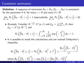 Consistent estimators
De…nition. A sequence of estimators b
θN = b
θN (X1, ..., XN ) is consistent
for the parameter θ if, for every ε > 0 and every θ 2 Θ
lim
N!∞
Pθ
b
θN θ < ε = 1 (equivalently lim
N!∞
Pθ
b
θN θ ε = 0).
Example: Consider Xi
i.i.d.
N (µ, 1) and b
µN = 1
N ∑N
i=1 Xi then
b
µN N µ, N 1 and
Pθ
b
θN θ < ε =
Z ε
p
N
ε
p
N
1
p
2π
exp
u2
2
du ! 1.
It is possible to avoid this calculations and use instead Chebychev’
s
inequality
Pθ
b
θN θ ε = Pθ
b
θn θ
2
ε2
Eθ
b
θn θ
2
ε2
where Eθ
b
θn θ
2
= varθ
b
θn + Eθ
b
θn θ
2
.
AD () January 2008 28 / 35
 