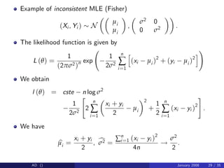 Example of inconsistent MLE (Fisher)
(Xi , Yi ) N
µi
µi
,
σ2 0
0 σ2 .
The likelihood function is given by
L (θ) =
1
(2πσ2)n exp
1
2σ2
n
∑
i=1
h
(xi µi )2
+ (yi µi )2
i
!
We obtain
l (θ) = cste n log σ2
1
2σ2
"
2
n
∑
i=1
xi + yi
2
µi
2
+
1
2
n
∑
i=1
(xi yi )2
#
.
We have
b
µi =
xi + yi
2
, c
σ2 =
∑n
i=1 (xi yi )2
4n
!
σ2
2
.
AD () January 2008 29 / 35
 