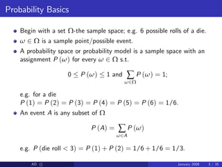 Probability Basics
Begin with a set Ω-the sample space; e.g. 6 possible rolls of a die.
ω 2 Ω is a sample point/possible event.
A probability space or probability model is a sample space with an
assignment P (ω) for every ω 2 Ω s.t.
0 P (ω) 1 and ∑
ω2Ω
P (ω) = 1;
e.g. for a die
P (1) = P (2) = P (3) = P (4) = P (5) = P (6) = 1/6.
An event A is any subset of Ω
P (A) = ∑
ω2A
P (ω)
e.g. P (die roll < 3) = P (1) + P (2) = 1/6 + 1/6 = 1/3.
AD () January 2008 3 / 35
 